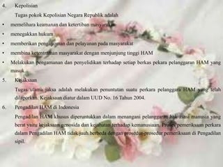 4. Kepolisian
Tugas pokok Kepolisian Negara Republik adalah
• memelihara keamanan dan ketertiban masyarakat
• menegakkan hukum
• memberikan pengayoman dan pelayanan pada masyarakat
• membina ketentraman masyarakat dengan menjunjung tinggi HAM
• Melakukan pengamanan dan penyelidikan terhadap setiap berkas pekara pelanggaran HAM yang
masuk.
5. Kejaksaan
Tugas utama jaksa adalah melakukan penuntutan suatu perkara pelanggara HAM yang telah
dilaporkan. Kejaksaan diatur dalam UUD No. 16 Tahun 2004.
6. Pengadilan HAM di Indonesia
Pengadilan HAM khusus diperuntukkan dalam menangani pelanggaran hak asasi manusia yang
berat yaitu kejaksaan genosida dan kejahatan terhadap kemanusiaan. Proses pemeriksaan perkara
dalam Pengadilan HAM tidak jauh berbeda dengan prosedur-prosedur pemeriksaan di Pengadilan
sipil.
 