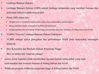 7. Lembaga Bantuan Hukum
• Lembaga Bantuan Hukum (LBH) adalah lembaga independen yang memberi bantuan dan
pelayanan hukum kepada masyarakat.
• Peran LBH antara lain:
 sebagai relawan membantu kepada pihak-pihak yang membutuhkan bantuan hukum
 sebagai pembela dalam menegakkan keadilan dan kebenaran
 sebagai pembela dan melindungi HAMsebagai penyuluhdan penyebar informasi di bidang hukum dan HAM
8. YLBHI (Yayasan Lembaga Bantuan Hukum Indonesia)
• YLBHI sebagai upaya penegakan dan perlindungan HAM pada masyarakat menengah
kebawah.
9. Biro Konsultasi dan Bantuan Hukum Perguruan Tinggi
Biro ini antara lain berperan sebagai:
• kantor, pusat kegiatan untuk memberikan layanan kepada semua pihak yang ingin
berkonsultasi dan meminta bantuan di bidang hukum dan HAM
• Pelaksana program tridharma perguruan tinggi di bidang hukum dan HAM
 