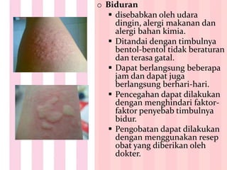 o Biduran
 disebabkan oleh udara
dingin, alergi makanan dan
alergi bahan kimia.
 Ditandai dengan timbulnya
bentol-bentol tidak beraturan
dan terasa gatal.
 Dapat berlangsung beberapa
jam dan dapat juga
berlangsung berhari-hari.
 Pencegahan dapat dilakukan
dengan menghindari faktor-
faktor penyebab timbulnya
bidur.
 Pengobatan dapat dilakukan
dengan menggunakan resep
obat yang diberikan oleh
dokter.
 
