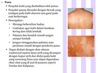 o Panu
 Penyakit kulit yang disebabkan oleh jamur.
 Penyakit panau ditandai dengan bercak yang
terdapat pada kulit disertai rasa gatal pada
saat berkeringat.
 Pencegahan :
• Menjaga kebersihan badan.
• Usahakan agar kulit dalam keadaan
kering dan tidak lembab.
• Pakaian dan handuk mandi jangan
sampai lembab
• Jangan menggunakan pakaian atau
peralatan mandi dengan penderita panu.
 Dapat diobati dengan obat-obatan
tradisional seperti daun sirih yang dicampur
dengan kapur sirih dan dioles pada kulit
yang terserang Panu atau dapat digunakan
obat-obat yang di jual di pasaran seperti
Pandas dan Kalpanax.
 