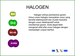 HALOGEN
Halogen artinya pembentuk garam.
Unsur-unsur halogen merupakan unsur yang
bersifat elektropositif dan mudah bereaksi
dengan unsur elektropositif untuk
membentuk garam. Anda dapat lebih
mengenal sifat-sifat unsur halogen dengan
mempelajari urayan berikut.
fluor
clor
brom
iodin
 