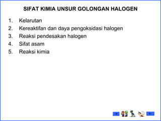 SIFAT KIMIA UNSUR GOLONGAN HALOGEN
1. Kelarutan
2. Kereaktifan dan daya pengoksidasi halogen
3. Reaksi pendesakan halogen
4. Sifat asam
5. Reaksi kimia
 