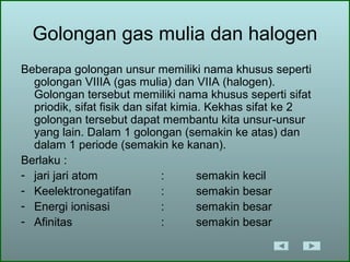 Golongan gas mulia dan halogen
Beberapa golongan unsur memiliki nama khusus seperti
golongan VIIIA (gas mulia) dan VIIA (halogen).
Golongan tersebut memiliki nama khusus seperti sifat
priodik, sifat fisik dan sifat kimia. Kekhas sifat ke 2
golongan tersebut dapat membantu kita unsur-unsur
yang lain. Dalam 1 golongan (semakin ke atas) dan
dalam 1 periode (semakin ke kanan).
Berlaku :
- jari jari atom : semakin kecil
- Keelektronegatifan : semakin besar
- Energi ionisasi : semakin besar
- Afinitas : semakin besar
 