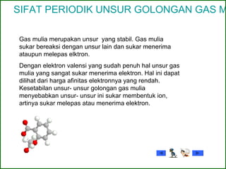 SIFAT PERIODIK UNSUR GOLONGAN GAS M
Gas mulia merupakan unsur yang stabil. Gas mulia
sukar bereaksi dengan unsur lain dan sukar menerima
ataupun melepas elktron.
Dengan elektron valensi yang sudah penuh hal unsur gas
mulia yang sangat sukar menerima elektron. Hal ini dapat
dilihat dari harga afinitas elektronnya yang rendah.
Kesetabilan unsur- unsur golongan gas mulia
menyebabkan unsur- unsur ini sukar membentuk ion,
artinya sukar melepas atau menerima elektron.
 