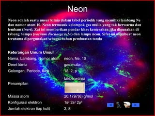 Neon
2, 8Jumlah elektron tiap kulit
1s2
2s2
2p6
Konfigurasi elektron
20.1797(6) g/molMassa atom
takberwarna
Penampilan
18, 2, pGolongan, Periode, Blok
gas muliaDeret kimia
neon, Ne, 10Nama, Lambang, Nomor atom
Keterangan Umum Unsur
Neon adalah suatu unsur kimia dalam tabel periodik yang memiliki lambang Ne
dan nomor atom 10. Neon termasuk kelompok gas mulia yang tak berwarna dan
lembam (inert). Zat ini memberikan pendar khas kemerahan jika digunakan di
tabung hampa (vacuum discharge tube) dan lampu neon. Sifat ini membuat neon
terutama dipergunakan sebagai bahan pembuatan tanda
 