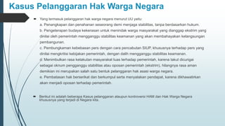 Kasus Pelanggaran Hak Warga Negara
 Yang termasuk pelanggaran hak warga negara menurut UU yaitu:
a. Penangkapan dan penahanan seseorang demi menjaga stabilitas, tanpa berdasarkan hukum.
b. Pengeterapan budaya kekerasan untuk menindak warga masyarakat yang dianggap ekstrim yang
dinilai oleh pemerintah mengganggu stabilitas keamanan yang akan membahayakan kelangsungan
pembangunan.
c. Pembungkaman kebebasan pers dengan cara pencabutan SIUP, khususnya terhadap pers yang
dinilai mengkritisi kebijakan pemerintah, dengan dalih mengganggu stabilitas keamanan.
d. Menimbulkan rasa ketakutan masyarakat luas terhadap pemerintah, karena takut dicurigai
sebagai oknum pengganggu stabilitas atau oposan pemerintah (ekstrim), hilangnya rasa aman
demikian ini merupakan salah satu bentuk pelanggaran hak asasi warga negara.
e. Pembatasan hak berserikat dan berkumpul serta menyatakan pendapat, karena dikhawatirkan
akan menjadi oposan terhadap pemerintah.
 Berikut ini adalah beberapa Kasus pelanggaran ataupun kontroversi HAM dan Hak Warga Negara
khususnya yang terjadi di Negara kita.
 