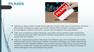 PILKADA
 Semestinya ajang pemilihan kepala daerah (pilkada) menjadi wadah yang menghidupkan demokrasi
lokal dengan berfungsinya organ-organ politik di daerah. Meski demikian, sepanjang sejarah
penyelenggaraan pilkada di Indonesia, ternyata sarat pelanggaran hak warga Negara.
 Salah satu penyebabnya adalah kebebasan yang terlalu meluas demikian cepat menyebabkan
membanjirnya partisipasi dalam pencalonan kandidat kepala daerah, sementara ruang kompetisi
sangat ketat dan terbatas.
 Lagi pula, bayang-bayang potensi kekuasaan dan kekayaan yang amat menjanjikan dari jabatan
kepala daerah menarik minat banyak kandidat, sementara kebanyakan dari mereka tidak memiliki
integritas moral dan kapasitas keahlian yang memadai. Karena itu,tidak jarang cara-cara licik dan
premanisme politik,entah sengaja atau terpaksa,digunakan dalam politik perebutan kekuasaan.Di
sinilah pelanggaran Hak warga Negara kerap terjadi.
 