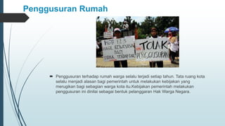 Penggusuran Rumah
 Penggusuran terhadap rumah warga selalu terjadi setiap tahun. Tata ruang kota
selalu menjadi alasan bagi pemerintah untuk melakukan kebijakan yang
merugikan bagi sebagian warga kota itu.Kebijakan pemerintah melakukan
penggusuran ini dinilai sebagai bentuk pelanggaran Hak Warga Negara.
 