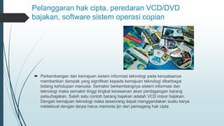 Pelanggaran hak cipta, peredaran VCD/DVD
bajakan, software sistem operasi copian
 Perkembangan dan kemajuan sistem informasi teknologi pada kenyataanya
memberikan dampak yang signifikan kepada kemajuan teknologi diberbagai
bidang kehidupan manusia. Semakin berkembangnya sistem informasi dan
teknologi maka semakin tinggi tingkat kerawanan akan perdagangan barang
palsu/bajakan. Salah satu contoh barang bajakan adalah VCD impor bajakan.
Dengan kemajuan teknologi maka seseorang dapat menggandakan suatu karya
intelektual dengan tanpa harus meminta ijin dari pemegang hak cipta
 