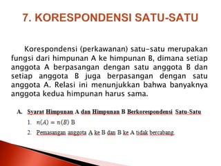 Korespondensi (perkawanan) satu-satu merupakan
fungsi dari himpunan A ke himpunan B, dimana setiap
anggota A berpasangan dengan satu anggota B dan
setiap anggota B juga berpasangan dengan satu
anggota A. Relasi ini menunjukkan bahwa banyaknya
anggota kedua himpunan harus sama.
 