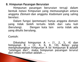 B. Himpunan Pasangan Berurutan
Himpunan pasangan berurutan tersaji dalam
bentuk notasi himpunan yang memasangkan antara
anggota Domain dan anggota Kodomain yang saling
berelasi.
Dalam fungsi (pemetaan) hanya anggota domain
yang tidak boleh tertulis lebih dari satu kali
(berulang). Dengan kata lain serta tidak ada
yang ditulis berulang.
Contoh:
Diketahui himpunan A = {1, 2, 3, 4} dan
himpunan B = {2, 4, 6, 8, 10}. Relasi yang
menghubungkan himpunan A ke himpunan B adalah
“setengan dari”, maka himpunan pasangan terurut
dari relasi tersebut adalah….
 
