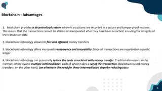 1
Blockchain : Advantages
1. blockchain provides a decentralized system where transactions are recorded in a secure and tamper-proof manner.
This means that the transactions cannot be altered or manipulated after they have been recorded, ensuring the integrity of
the transaction data
2. blockchain technology allows for fast and efficient money transfers
3. blockchain technology offers increased transparency and traceability. Since all transactions are recorded on a public
ledger
4. blockchain technology can potentially reduce the costs associated with money transfer. Traditional money transfer
methods often involve multiple intermediaries, each of whom takes a cut of the transaction. Blockchain-based money
transfers, on the other hand, can eliminate the need for these intermediaries, thereby reducing costs
 