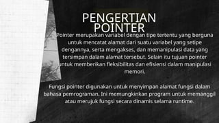 PENGERTIAN
POINTER
Pointer merupakan variabel dengan tipe tertentu yang berguna
untuk mencatat alamat dari suatu variabel yang setipe
dengannya, serta mengakses, dan memanipulasi data yang
tersimpan dalam alamat tersebut. Selain itu tujuan pointer
untuk memberikan fleksibilitas dan efisiensi dalam manipulasi
memori.
Fungsi pointer digunakan untuk menyimpan alamat fungsi dalam
bahasa pemrograman. Ini memungkinkan program untuk memanggil
atau merujuk fungsi secara dinamis selama runtime.
 