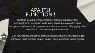 Function dalam pemrograman memberikan modularitas,
memungkinkan penulisan kode yang dapat digunakan kembali,
menyembunyikan detail implementasi, mempermudah debugging, dan
membantu dalam manajemen memori.
APA ITU
FUNCTION !
Tujan function dalam pemrograman adalah untuk mengorganisir dan
memecah kode menjadi bagian-bagian yang lebih kecil dan terkelola.
 