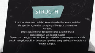 Structure atau struct adalah kumpulan dari beberapa variabel
dengan beragam tipe data yang dibungkus dalam satu
varabel.
Struct juga dikenal dengan records dalam bahasa
pemrograman lain seperti Pascal.
STRUCTH
Tujuan dari penggunaan struktur (struct) dalam pemrograman adalah
untuk mengelompokkan beberapa tipe data yang berbeda menjadi satu
entitas tunggal.
 