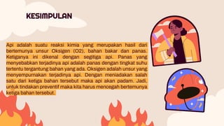 Api adalah suatu reaksi kimia yang merupakan hasil dari
bertemunya unsur Oksigen (O2), bahan bakar dan panas.
Ketiganya ini dikenal dengan segitiga api. Panas yang
menyebabkan terjadinya api adalah panas dengan tingkat suhu
tertentu tergantung bahan yang ada. Oksigen adalah unsur yang
menyempurnakan terjadinya api. Dengan meniadakan salah
satu dari ketiga bahan tersebut maka api akan padam. Jadi,
untuk tindakan preventif maka kita harus mencegah bertemunya
ketiga bahan tersebut.
KESIMPULAN
 