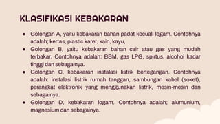 KLASIFIKASI KEBAKARAN
● Golongan A, yaitu kebakaran bahan padat kecuali logam. Contohnya
adalah; kertas, plastic karet, kain, kayu,
● Golongan B, yaitu kebakaran bahan cair atau gas yang mudah
terbakar. Contohnya adalah: BBM, gas LPG, spirtus, alcohol kadar
tinggi dan sebagainya.
● Golongan C, kebakaran instalasi listrik bertegangan. Contohnya
adalah: instalasi listrik rumah tanggan, sambungan kabel (soket),
perangkat elektronik yang menggunakan listrik, mesin-mesin dan
sebagainya.
● Golongan D, kebakaran logam. Contohnya adalah; alumunium,
magnesium dan sebagainya.
 