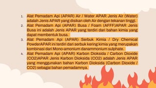 1. Alat Pemadam Api (APAR) Air / Water APAR Jenis Air (Water)
adalah Jenis APAR yang disikan oleh Air dengan tekanan tinggi.
2. Alat Pemadam Api (APAR) Busa / Foam (AFFF)APAR Jenis
Busa ini adalah Jenis APAR yang terdiri dari bahan kimia yang
dapat membentuk busa.
3. Alat Pemadam Api (APAR) Serbuk Kimia / Dry Chemical
PowderAPAR ini terdiri dari serbuk kering kimia yang merupakan
kombinasi dari Mono-amonium danammonium sulphate.
4. Alat Pemadam Api (APAR) Karbon Dioksida / Carbon Dioxide
(CO2)APAR Jenis Karbon Dioksida (CO2) adalah Jenis APAR
yang menggunakan bahan Karbon Dioksida (Carbon Dioxide /
CO2) sebagai bahan pemadamnya.
 