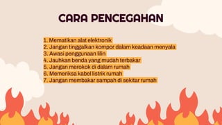 1. Mematikan alat elektronik
2. Jangan tinggalkan kompor dalam keadaan menyala
3. Awasi penggunaan lilin
4. Jauhkan benda yang mudah terbakar
5. Jangan merokok di dalam rumah
6. Memeriksa kabel listrik rumah
7. Jangan membakar sampah di sekitar rumah
CARA PENCEGAHAN
 