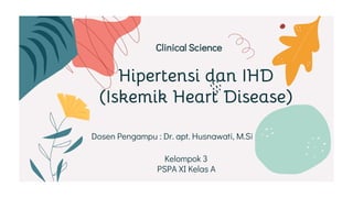 Hipertensi dan IHD
(Iskemik Heart Disease)
Clinical Science
Dosen Pengampu : Dr. apt. Husnawati, M.Si
Kelompok 3
PSPA XI Kelas A
 