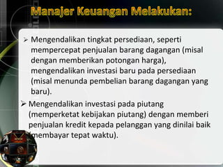  Mengendalikan tingkat persediaan, seperti
mempercepat penjualan barang dagangan (misal
dengan memberikan potongan harga),
mengendalikan investasi baru pada persediaan
(misal menunda pembelian barang dagangan yang
baru).
 Mengendalikan investasi pada piutang
(memperketat kebijakan piutang) dengan memberi
penjualan kredit kepada pelanggan yang dinilai baik
(membayar tepat waktu).
 