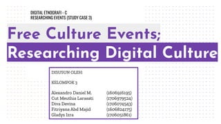 Free Culture Events;
Researching Digital Culture
DISUSUN OLEH:
KELOMPOK 3
Alexandro Daniel M. (1606916195)
Cut Meuthia Larasati (1706979524)
Diva Devina (1706074543)
Fitriyana Abd Majid (1606824175)
Gladys Izra (1706051861)
DIGITAL ETNOGRAFI - C
RESEARCHING EVENTS (STUDY CASE 3)
 