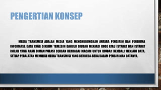 PENGERTIAN KONSEP
MEDIA TRANSMISI ADALAH MEDIA YANG MENGHUBUNGKAN ANTARA PENGIRIM DAN PENERIMA
INFORMASI. DATA YANG DIKIRIM TERLEBIH DAHULU DIUBAH MENJADI KODE ATAU ISYARAT DAN ISYARAT
INILAH YANG AKAN DIMANIPULASI DENGAN BERBAGAI MACAM UNTUK DIUBAH KEMBALI MENJADI DATA.
SETIAP PERALATAN MEMILIKI MEDIA TRANSMISI YANG BERBEDA-BEDA DALAM PENGIRIMAN DATANYA.

 