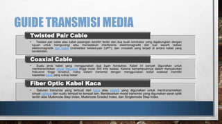 GUIDE TRANSMISI MEDIA
Twisted Pair Cable
•

Twisted pair cable atau kabel pasangan berpilin terdiri dari dua buah konduktor yang digabungkan dengan
tujuan untuk mengurangi atau meniadakan interferensi elektromagnetik dari luar seperti radiasi
elektromagnetik dari kabel Unshielded twisted-pair (UPT), dan crosstalk yang terjadi di antara kabel yang
berdekatan.

Coaxial Cable
•

Suatu jenis kabel yang menggunakan dua buah konduktor. Kabel ini banyak digunakan untuk
mentransmisikan sinyal frekuensi tinggi mulai 300 kHz keatas. Karena kemampuannya dalam menyalurkan
frekuensi tinggi tersebut, maka sistem transmisi dengan menggunakan kabel koaksial memiliki
kapasitas kanal yang cukup besar

Fiber Optic Kabel Kaca
•

Saluran transmisi yang terbuat dari kaca atau plastik yang digunakan untuk mentransmisikan
sinyal cahaya dari suatu tempat ke tempat lain. Berdasarkan mode transmisi yang digunakan serat optik
terdiri atas Multimode Step Index, Multimode Graded Index, dan Singlemode Step Index

 