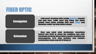 FIBER OPTIC
•

Lebih murah, bentuknya lebih ramping, kapasitas transmisi
yang lebih besar, sedikit sinyal yang hilang, data diubah
menjadi sinyal cahaya sehingga lebih cepat, tenaga yang
dibutuhkan sedikit, dan tidak mudah terbakar.

•

Biaya yang mahal untuk peralatannya, memerlukan
konversi data listrik ke cahaya dan sebaliknya yang rumit,
memerlukan peralatan khusus dalam prosedur pemakaian dan
pemasangannya, serta untuk perbaikan yang kompleks
membutuhkan tenaga yang ahli di bidang ini.

Keunggulan

Kelemahan

 