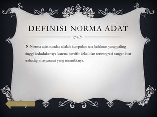 DEFINISI NORMA ADAT
 Norma adat istiadat adalah kumpulan tata kelakuan yang paling
tinggi kedudukannya karena bersifat kekal dan terintegrasi sangat kuat
terhadap masyarakat yang memilikinya.
kembali
 