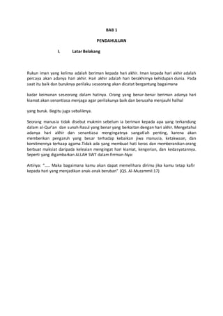 BAB 1
PENDAHULUAN
I. Latar Belakang
Rukun iman yang kelima adalah beriman kepada hari akhir. Iman kepada hari akhir adalah
percaya akan adanya hari akhir. Hari akhir adalah hari berakhirnya kehidupan dunia. Pada
saat itu baik dan buruknya perilaku seseorang akan dicatat bergantung bagaimana
kadar keimanan seseorang dalam hatinya. Orang yang benar-benar beriman adanya hari
kiamat akan senantiasa menjaga agar perilakunya baik dan berusaha menjauhi halhal
yang buruk. Begitu juga sebaliknya.
Seorang manusia tidak disebut mukmin sebelum ia beriman kepada apa yang terkandung
dalam al-Qur’an dan sunah Rasul yang benar yang berkaitan dengan hari akhir. Mengetahui
adanya hari akhir dan senantiasa mengingatnya sangatlah penting, karena akan
memberikan pengaruh yang besar terhadap kebaikan jiwa manusia, ketakwaan, dan
komitmennya terhaap agama.Tidak ada yang membuat hati keras dan memberanikan orang
berbuat maksiat daripada keleaian mengingat hari kiamat, kengerian, dan kedasyatannya.
Seperti yang digambarkan ALLAH SWT dalam firrman-Nya:
Artinya: “….. Maka bagaimana kamu akan dapat memelihara dirimu jika kamu tetap kafir
kepada hari yang menjadikan anak-anak beruban” (QS. Al-Muzammil:17)
 