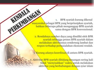 KENDALA
PERKEMBANGAN
1. BPR syariah kurang dikenal
masyarakat sebagai BPR yang berprinsipkan syariah,
bahkan beberapa pihak menganggap BPR syariah
sama dengan BPR konvensional.
2. Rendahnya sumber daya yang dimiliki oleh BPR
syariah sehingga proses BPR syariah dalam
melakukan aktivitasnya cenderung lambat dan
respon terhadap permasalahan ekonomi rendah.
3. Kurang adanya koordinasi di antara BPR syariah.
4. Aktivitas BPR syariah dibidang keuangan sering kali
tidak “menyisahkan” waktu untuk melakukan
aktivitas yang berhubungan dengan syiar islam
 