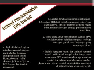 Strategi Pengembangan
BPR Syariah 1. Langkah-langkah untuk mensosialisasikan
keberadaan BPR, baik produknya maupun sistem yang
digunakannya. Melalui informasi di media-media
masa, kerjasama dengan lembaga pendidikan/non
pendidikan.
2. Usaha-usaha untuk meningkatkan kualitas SDM
melalui pelatihan-pelatihan mengenai lembaga
keuangan syariah serta lingkungan yang
mempengaruhinya.
3. Melalui pemetaan potensi dan optimasi ekonomi
daerah, hal ini untuk mengeketahui berapa besar
kemampuan BPR syariah dan lembaga keuangan
syariah lain dalam mengelola sumber-sumber
ekonomi yang ada serta untuk meningkatkan koordinasi
di antara lembaga keuangan syariah.
4. Perlu dilakukan kegiatan
rutin keagamaan dgn tujuan
meningkatkan kesadaran
akan peran Islam dalam
bidang ekonomi. Hal ini
akan menjadikan kebijakan
BPRS sesuai dgn kondisi
masyarakat.
 