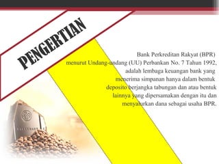 PENGERTIAN
Bank Perkreditan Rakyat (BPR)
menurut Undang-undang (UU) Perbankan No. 7 Tahun 1992,
adalah lembaga keuangan bank yang
menerima simpanan hanya dalam bentuk
deposito berjangka tabungan dan atau bentuk
lainnya yang dipersamakan dengan itu dan
menyalurkan dana sebagai usaha BPR.
 