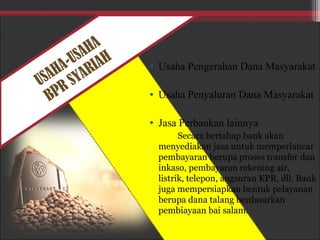 USAHA-USAHA
BPR SYARIAH • Usaha Pengerahan Dana Masyarakat
• Usaha Penyaluran Dana Masyarakat
• Jasa Perbankan lainnya
Secara bertahap bank akan
menyediakan jasa untuk memperlancar
pembayaran berupa proses transfer dan
inkaso, pembayaran rekening air,
listrik, telepon, angsuran KPR, dll. Bank
juga mempersiapkan bentuk pelayanan
berupa dana talang berdasarkan
pembiayaan bai salam.
 