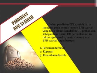 PENDIRIAN
BPR SYARIAH
Dalam pendirian BPR syariah harus
mengacu pada bentuk hukum BPR syariah
yang telah ditentukan dalam UU perbankan,
sebagaimana dalam UU perbankan no 10
tahun 1998 pasal 2, bentuk hukum suatu
BPR syariah dapat berupa :
1. Perseroan terbatas
2. Koperasi
3. Perusahaan daerah
 