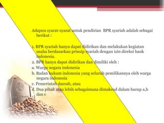 Adapun syarat-syarat untuk pendirian BPR syariah adalah sebagai
berikut :
1. BPR syariah hanya dapat didirikan dan melakukan kegiatan
usaha berdasarkan prinsip syariah dengan izin direksi bank
indonesia.
2. BPR hanya dapat didirikan dan dimiliki oleh :
a. Warga negara indonesia
b. Badan hukum indonesia yang seluruh pemilikannya oleh warga
negara indonesia
c. Pemerintah daerah, atau
d. Dua pihak atau lebih sebagaimana dimaksud dalam hurup a,b
dan c
 