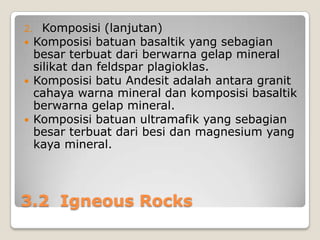 2. Komposisi (lanjutan)
 Komposisi batuan basaltik





yang sebagian
besar terbuat dari berwarna gelap mineral
silikat dan feldspar plagioklas.
Komposisi batu Andesit adalah antara granit
cahaya warna mineral dan komposisi basaltik
berwarna gelap mineral.
Komposisi batuan ultramafik yang sebagian
besar terbuat dari besi dan magnesium yang
kaya mineral.

3.2 Igneous Rocks

 