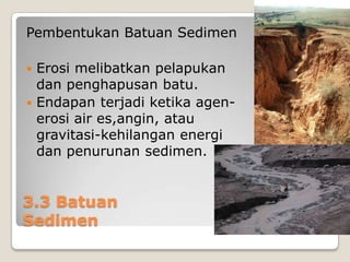 Pembentukan Batuan Sedimen
Erosi melibatkan pelapukan
dan penghapusan batu.
 Endapan terjadi ketika agenerosi air es,angin, atau
gravitasi-kehilangan energi
dan penurunan sedimen.


3.3 Batuan
Sedimen

 