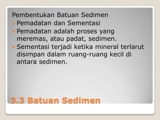 Pembentukan Batuan Sedimen
 Pemadatan dan Sementasi
 Pemadatan adalah proses yang
meremas, atau padat, sedimen.
 Sementasi terjadi ketika mineral terlarut
disimpan dalam ruang-ruang kecil di
antara sedimen.

3.3 Batuan Sedimen

 