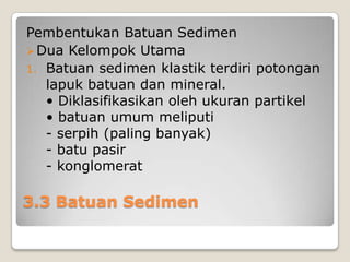 Pembentukan Batuan Sedimen
 Dua Kelompok Utama
1. Batuan sedimen klastik terdiri potongan
lapuk batuan dan mineral.
• Diklasifikasikan oleh ukuran partikel
• batuan umum meliputi
- serpih (paling banyak)
- batu pasir
- konglomerat

3.3 Batuan Sedimen

 