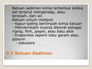 2.

Batuan sedimen kimia terbentuk ketika
zat terlarut mengendap, atau
terpisah, dari air.
Batuan umum meliputi
- Kapur-paling berlimpah kimia batuan
- Mikrokristalin kuarsa dikenal sebagai
rijang, flint, jasper, atau batu akik
- Evaporites seperti batu garam atau
gipsum
- batubara

3.3 Batuan Sedimen

 
