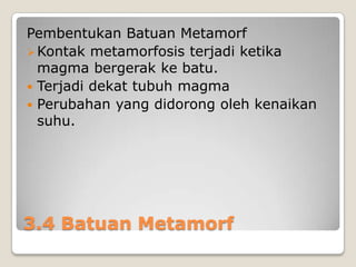 Pembentukan Batuan Metamorf
 Kontak metamorfosis terjadi ketika
magma bergerak ke batu.
 Terjadi dekat tubuh magma
 Perubahan yang didorong oleh kenaikan
suhu.

3.4 Batuan Metamorf

 