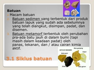 Batuan
 Macam batuan
2. Batuan sedimen yang terbentuk dari produk
batuan lapuk yang sudah ada sebelumnya
yang telah diangkut, disimpan, padat, dan
disemen.
3. Batuan metamorf terbentuk oleh perubahan
pra-ada batu jauh di dalam bumi (tapi
masih dalam keadaan padat) oleh
panas, tekanan, dan / atau cairan kimia
aktif.

3.1 Siklus batuan

 