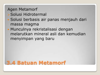 Agen Metamorf
 Solusi Hidrotermal
 Solusi berbasis air panas menjauh dari
massa magma
 Munculnya rekristalisasi dengan
melarutkan mineral asli dan kemudian
menyimpan yang baru

3.4 Batuan Metamorf

 