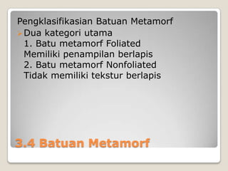 Pengklasifikasian Batuan Metamorf
 Dua kategori utama
1. Batu metamorf Foliated
Memiliki penampilan berlapis
2. Batu metamorf Nonfoliated
Tidak memiliki tekstur berlapis

3.4 Batuan Metamorf

 