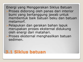 Energi yang Menggerakan Siklus Batuan
 Proses didorong oleh panas dari interior
bumi yang bertanggung jawab untuk
membentuk baik batuan beku dan batuan
metamorf.
 Pelapukan dan gerakan bahan lapuk
merupakan proses eksternal didukung
oleh energi dari matahari.
 Proses eksternal menghasilkan batuan
sedimen.

3.1 Siklus batuan

 