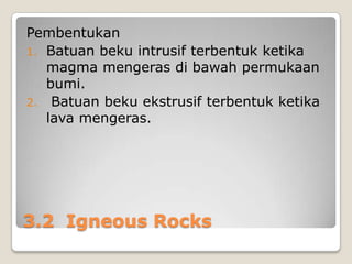 Pembentukan
1. Batuan beku intrusif terbentuk ketika
magma mengeras di bawah permukaan
bumi.
2. Batuan beku ekstrusif terbentuk ketika
lava mengeras.

3.2 Igneous Rocks

 