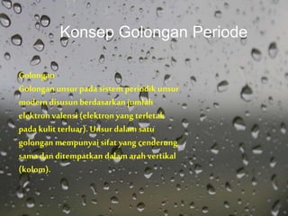 Golongan
Golongan unsur pada sistem periodik unsur
moderndisusun berdasarkan jumlah
elektron valensi (elektron yang terletak
padakulit terluar). Unsur dalam satu
golongan mempunyai sifat yang cenderung
sama dan ditempatkan dalam arah vertikal
(kolom).
Konsep Golongan Periode
 