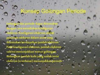 Golongan dan periode dapat ditentukan
dengan cara menuliskan konfigurasi
elektron. Konfigurasi elektronadalah
penataan elektron dalarn atom yang
ditentukan berdasarkan jumlah elektron.
Pada konfigurasi elektron, jumlah elektron
valensi menunjukkan nomorgolongan,
sedangkan jumlah kulit yang sudah terisi
elektron (n terbesar)menunjukkan periode
Konsep Golongan Periode
 
